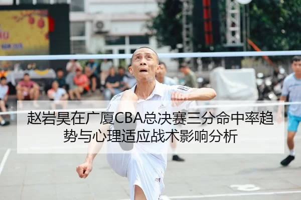 赵岩昊在广厦CBA总决赛三分命中率趋势与心理适应战术影响分析